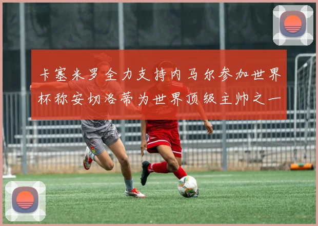 卡塞米罗全力支持内马尔参加世界杯称安切洛蒂为世界顶级主帅之一