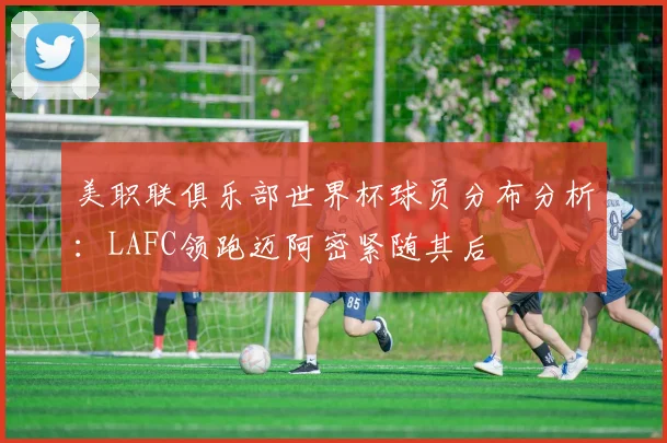 美职联俱乐部世界杯球员分布分析：LAFC领跑迈阿密紧随其后