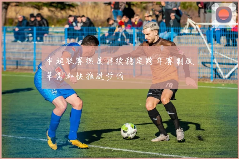 中超联赛热度持续稳定跨年赛制改革需加快推进步伐