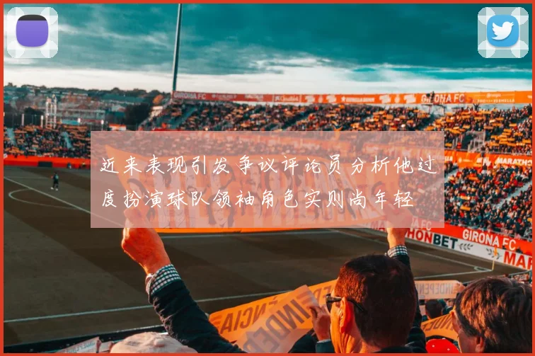 近来表现引发争议评论员分析他过度扮演球队领袖角色实则尚年轻