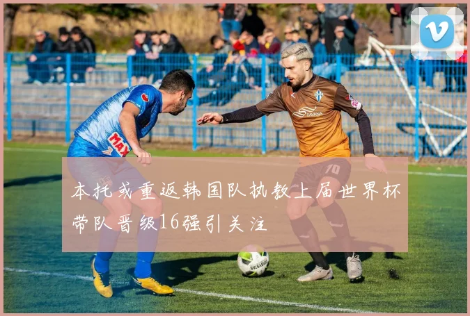 本托或重返韩国队执教上届世界杯带队晋级16强引关注