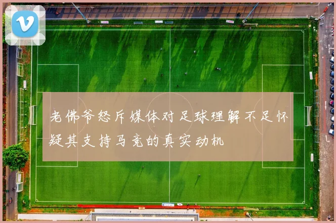 老佛爷怒斥媒体对足球理解不足怀疑其支持马竞的真实动机