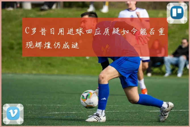 C罗昔日用进球回应质疑如今能否重现辉煌仍成谜