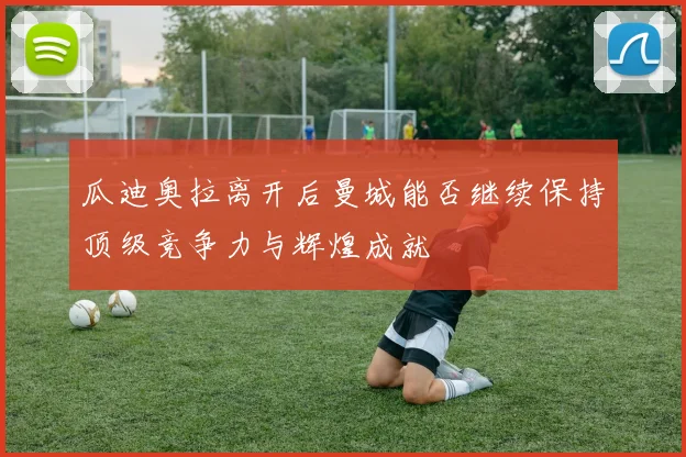 瓜迪奥拉离开后曼城能否继续保持顶级竞争力与辉煌成就
