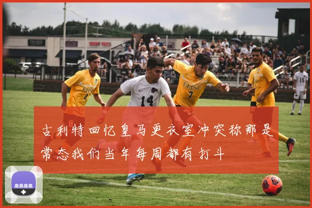 古利特回忆皇马更衣室冲突称那是常态我们当年每周都有打斗