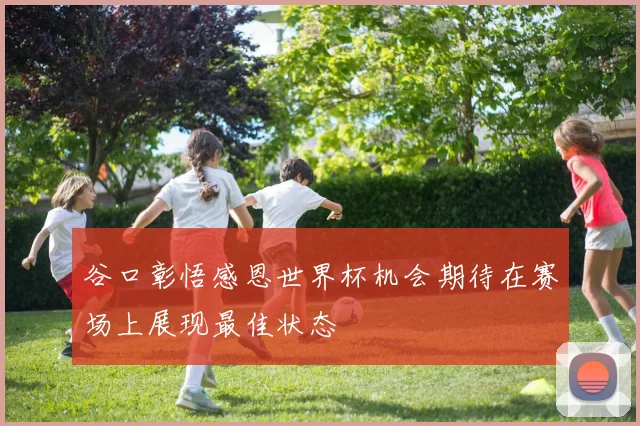 谷口彰悟感恩世界杯机会期待在赛场上展现最佳状态